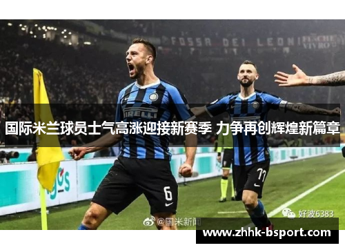 国际米兰球员士气高涨迎接新赛季 力争再创辉煌新篇章