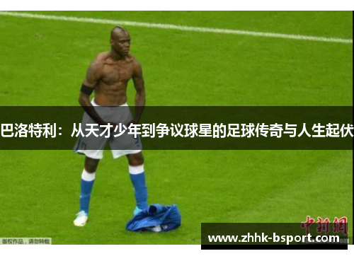 巴洛特利：从天才少年到争议球星的足球传奇与人生起伏