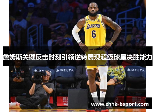 詹姆斯关键反击时刻引领逆转展现超级球星决胜能力