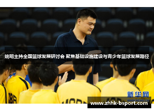 姚明主持全国篮球发展研讨会 聚焦基础设施建设与青少年篮球发展路径