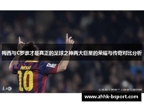 梅西与C罗谁才是真正的足球之神两大巨星的荣耀与传奇对比分析