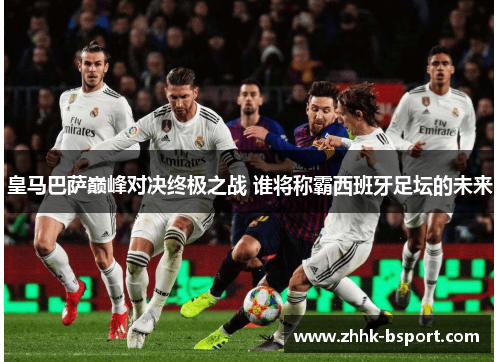 皇马巴萨巅峰对决终极之战 谁将称霸西班牙足坛的未来