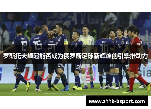 罗斯托夫崛起能否成为俄罗斯足球新辉煌的引擎推动力