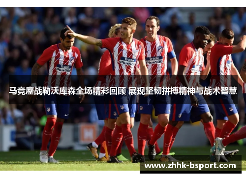 马竞鏖战勒沃库森全场精彩回顾 展现坚韧拼搏精神与战术智慧