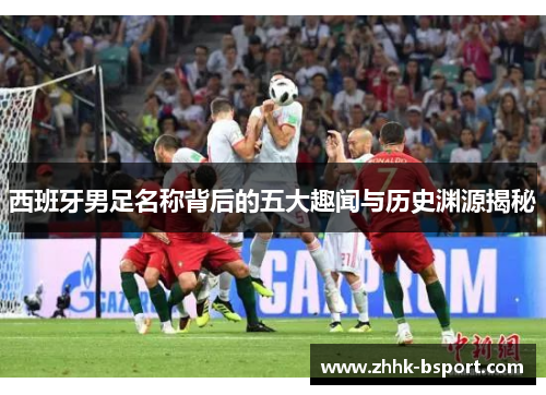 西班牙男足名称背后的五大趣闻与历史渊源揭秘