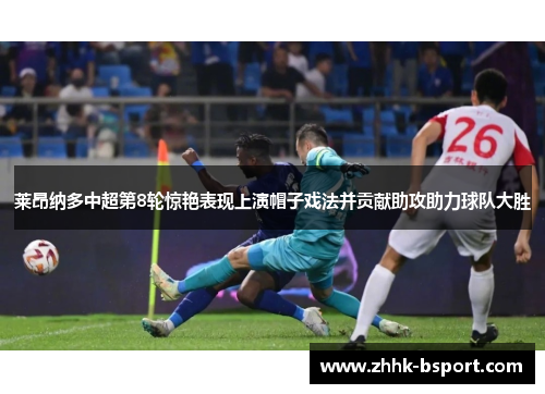 莱昂纳多中超第8轮惊艳表现上演帽子戏法并贡献助攻助力球队大胜