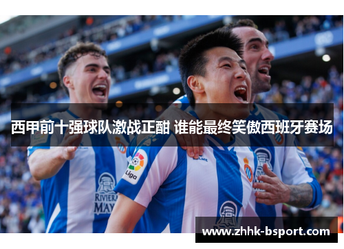西甲前十强球队激战正酣 谁能最终笑傲西班牙赛场