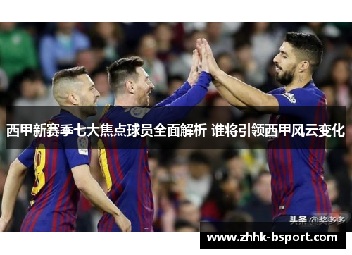 西甲新赛季七大焦点球员全面解析 谁将引领西甲风云变化
