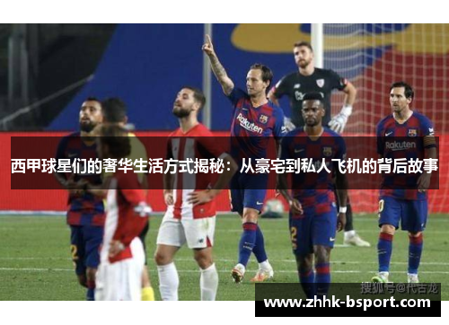 西甲球星们的奢华生活方式揭秘:从豪宅到私人飞机的背后故事